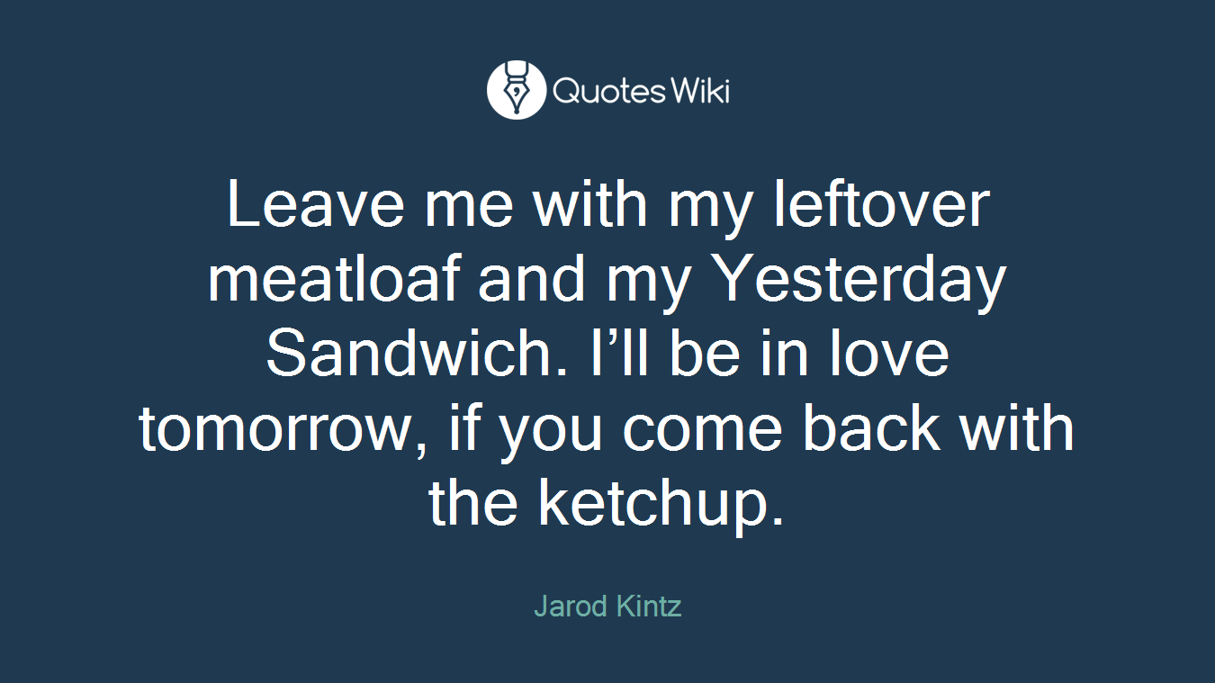 Leave me with my leftover meatloaf and my Yesterday Sandwich. I’ll be in love tomorrow, if you come back with the ketchup.
