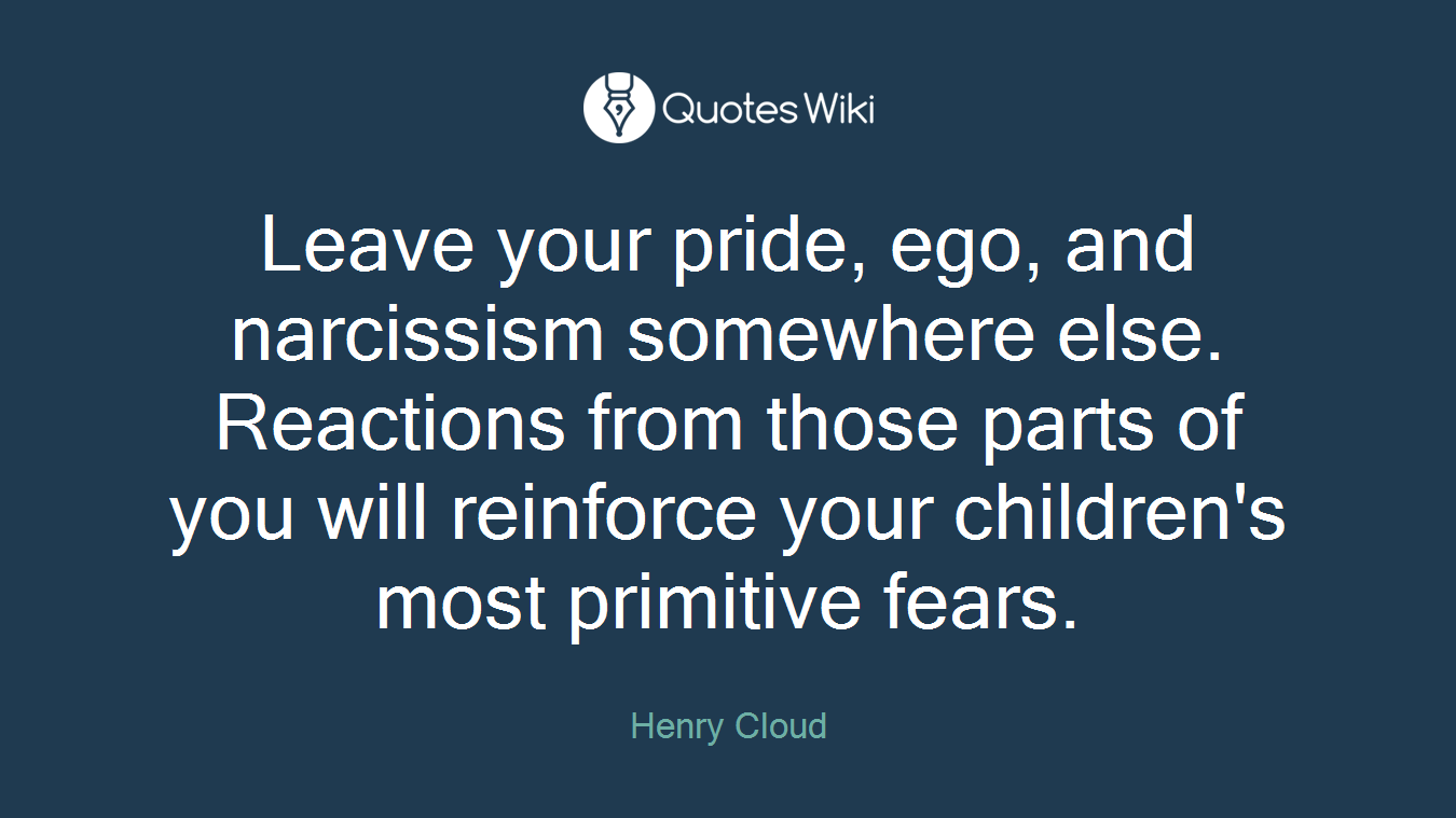 Leave your pride, ego, and narcissism somewhere else. Reactions from those parts of you will reinforce your children's most primitive fears.