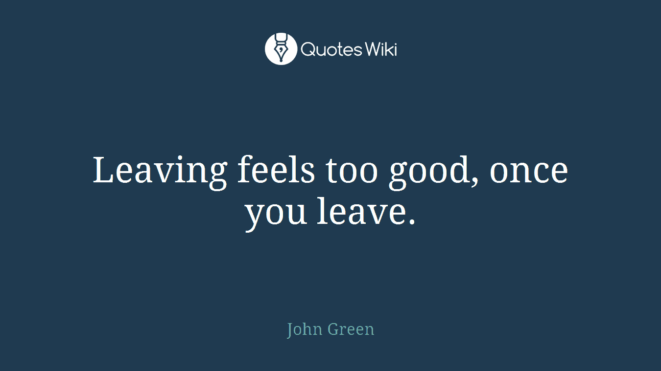 Leaving feels too good, once you leave.