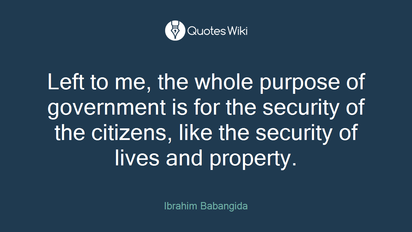 Left to me, the whole purpose of government is for the security of the citizens, like the security of lives and property.