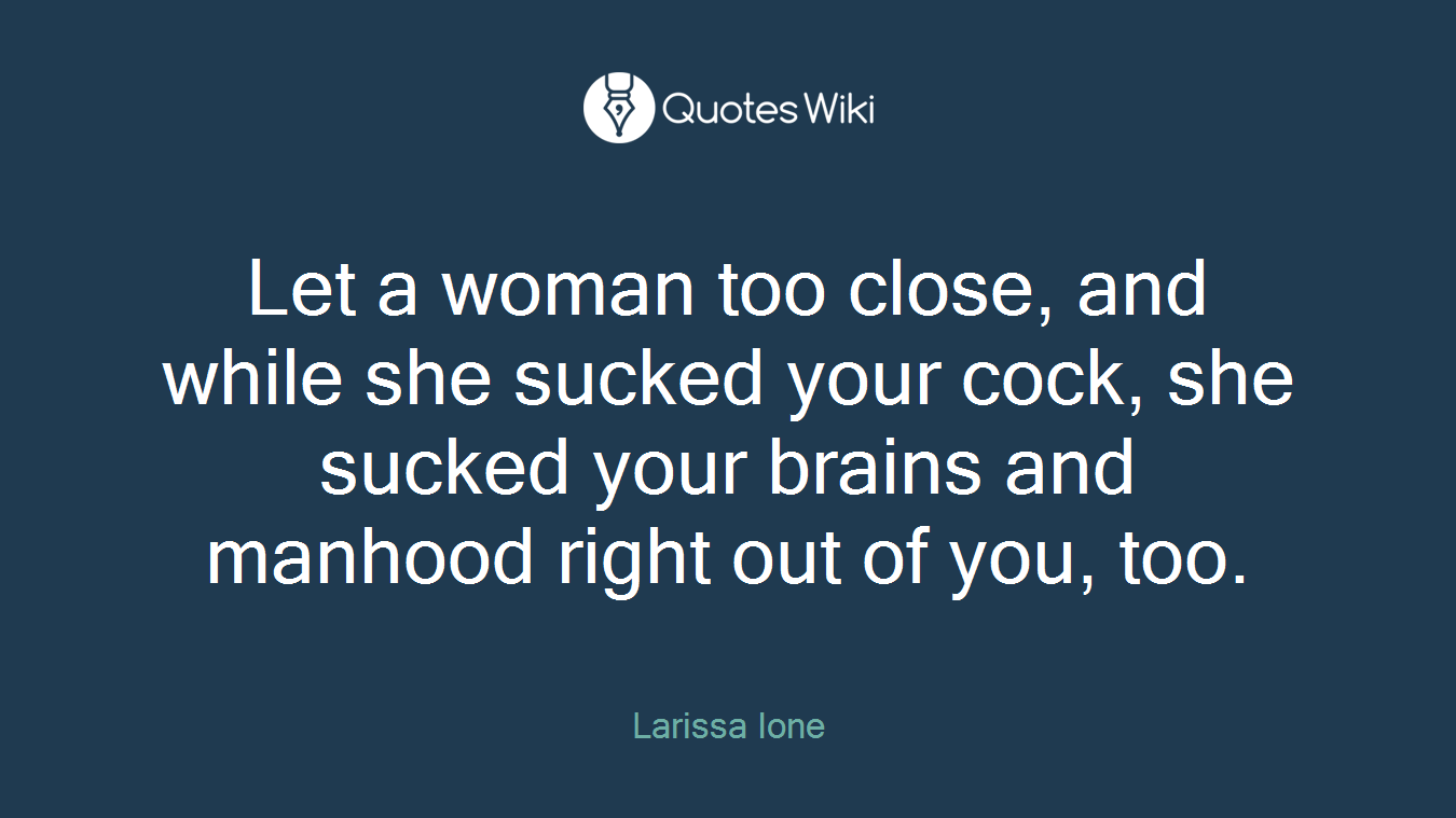 Let a woman too close, and while she sucked your cock, she sucked your brains and manhood right out of you, too.