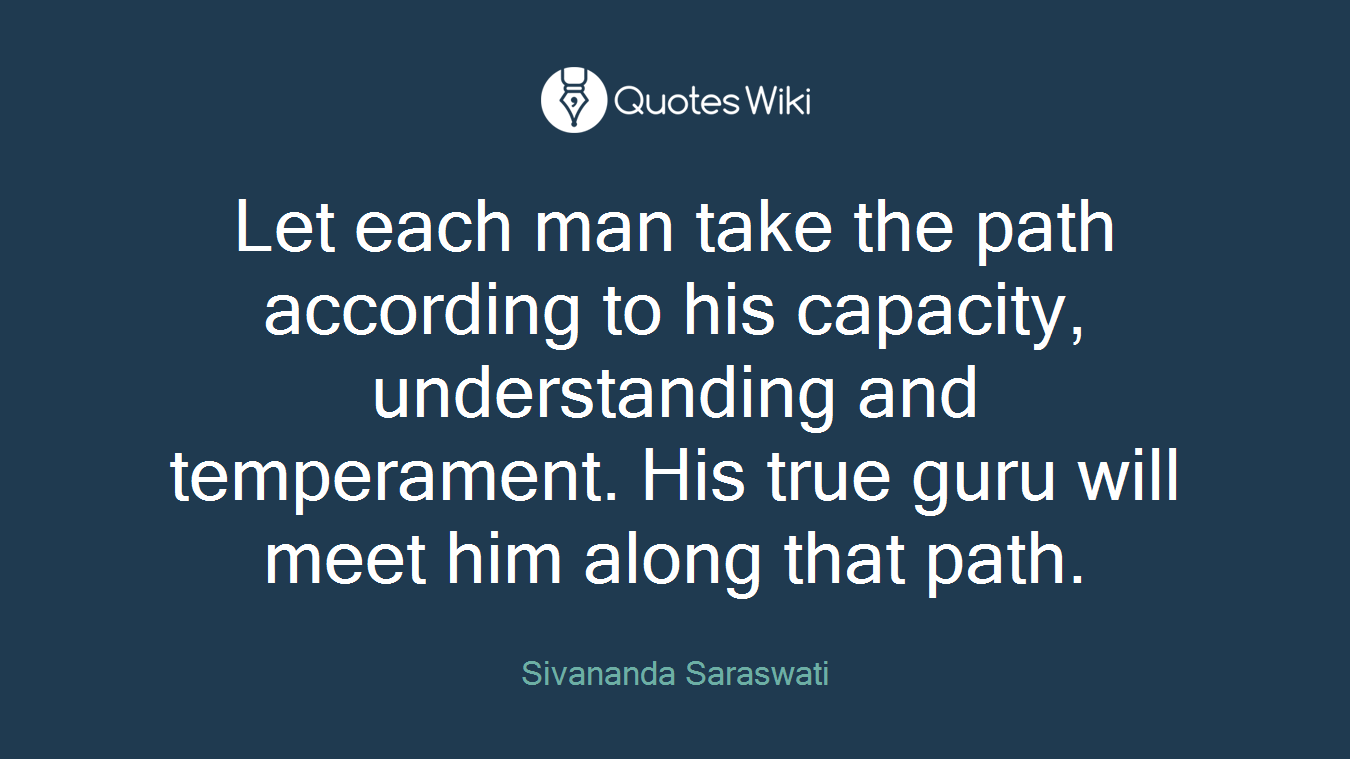 Let each man take the path according to his capacity, understanding and temperament. His true guru will meet him along that path.
