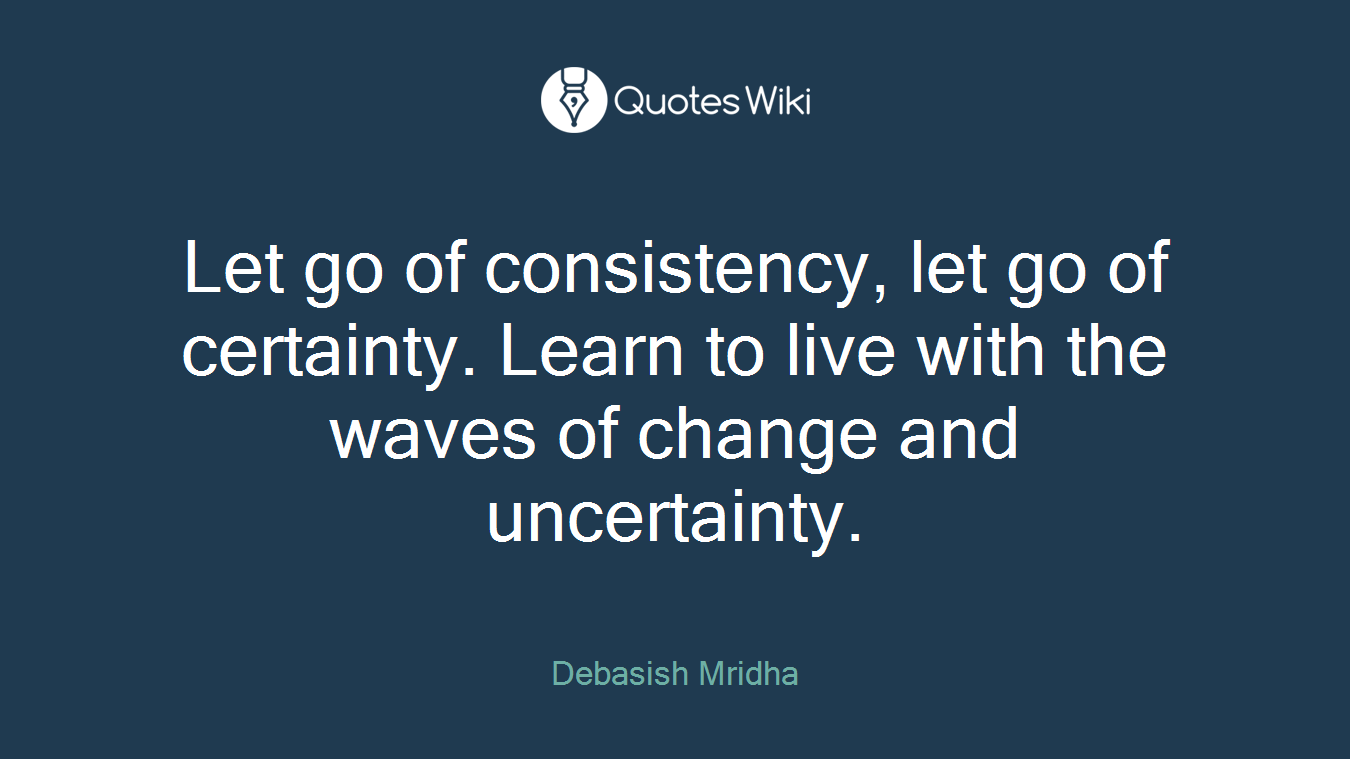 Let go of consistency, let go of certainty. Learn to live with the waves of change and uncertainty.
