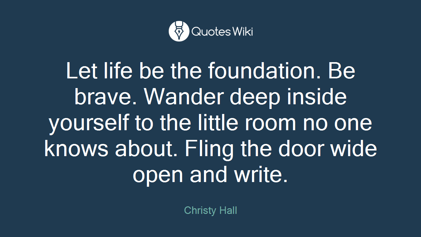 Let life be the foundation. Be brave. Wander deep inside yourself to the little room no one knows about. Fling the door wide open and write.