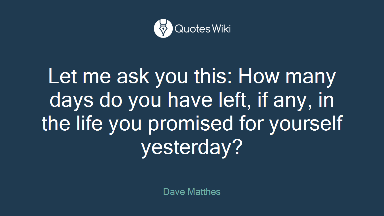 Let me ask you this: How many days do you have left, if any, in the life you promised for yourself yesterday?