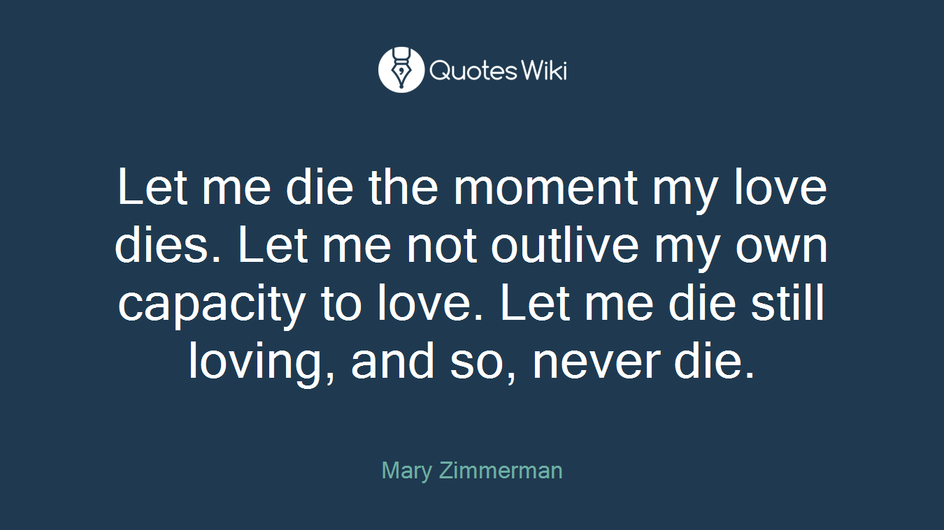 Let me die the moment my love dies. Let me not outlive my own capacity to love. Let me die still loving, and so, never die.