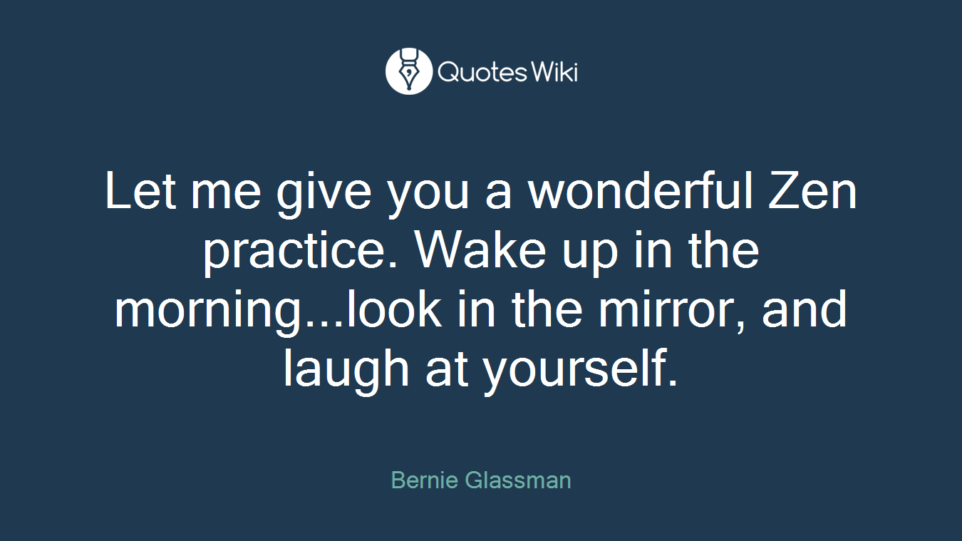 Let me give you a wonderful Zen practice. Wake up in the morning...look in the mirror, and laugh at yourself.