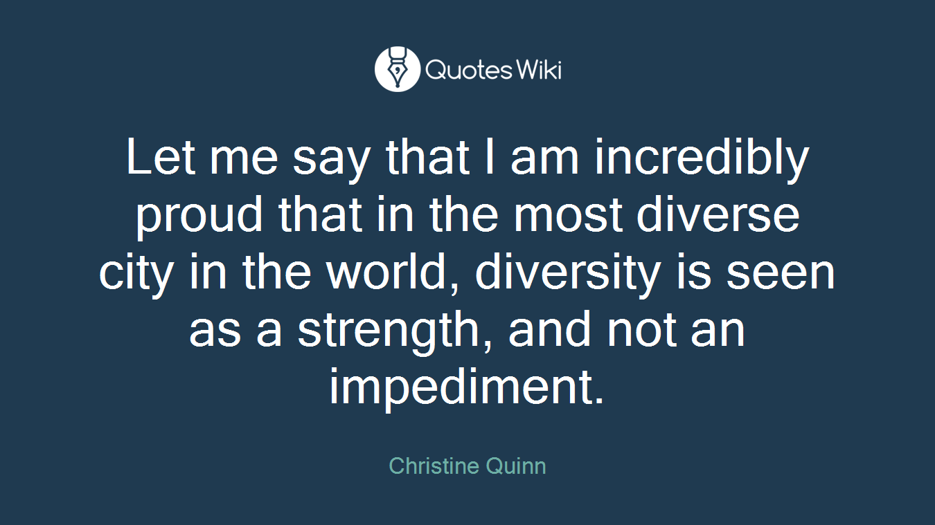 Let me say that I am incredibly proud that in the most diverse city in the world, diversity is seen as a strength, and not an impediment.