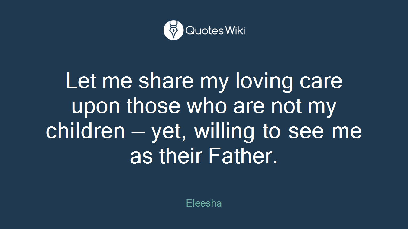 Let me share my loving care upon those who are not my children — yet, willing to see me as their Father.