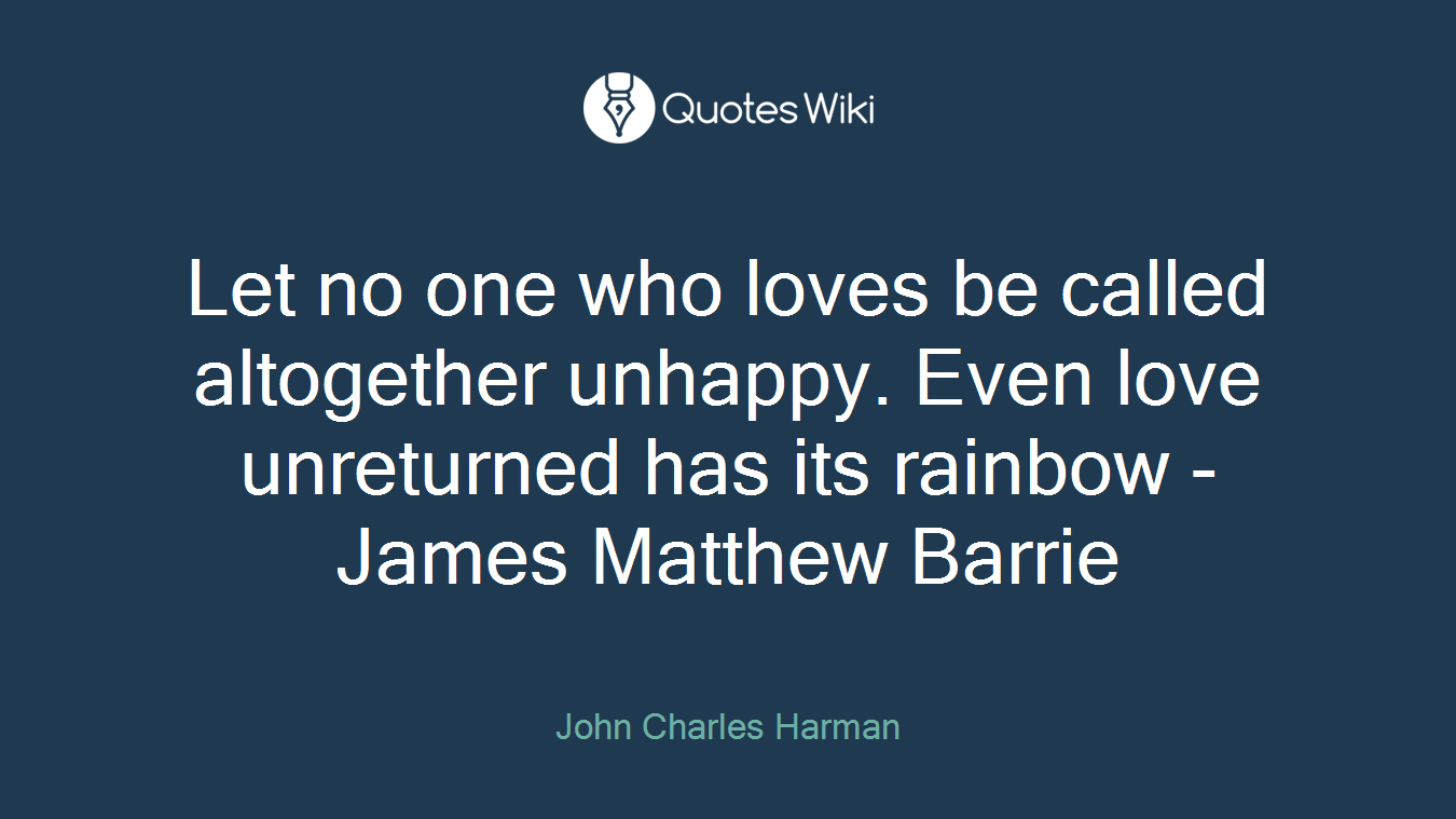 Let no one who loves be called altogether unhappy. Even love unreturned has its rainbow - James Matthew Barrie
