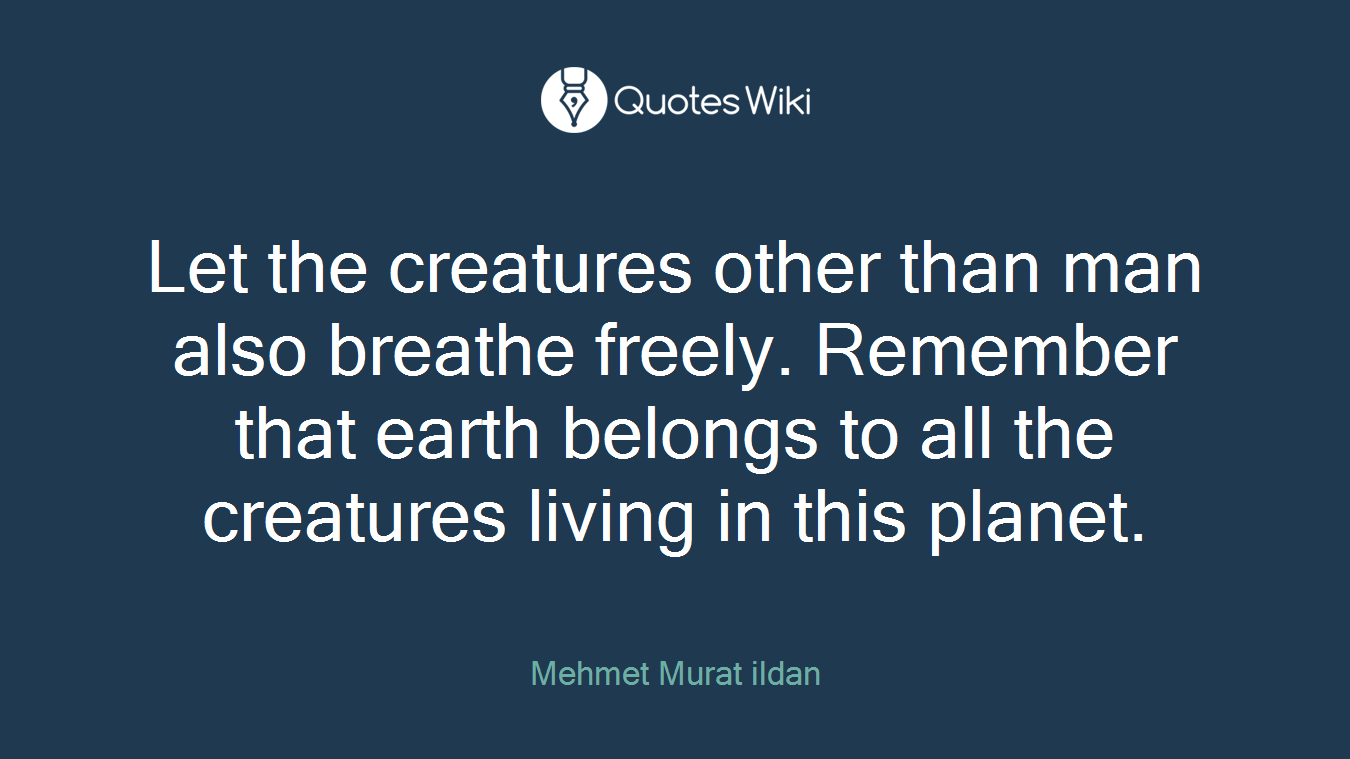 Let the creatures other than man also breathe freely. Remember that earth belongs to all the creatures living in this planet.