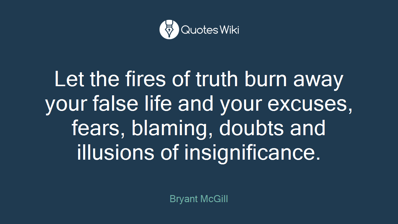 Let the fires of truth burn away your false life and your excuses, fears, blaming, doubts and illusions of insignificance.