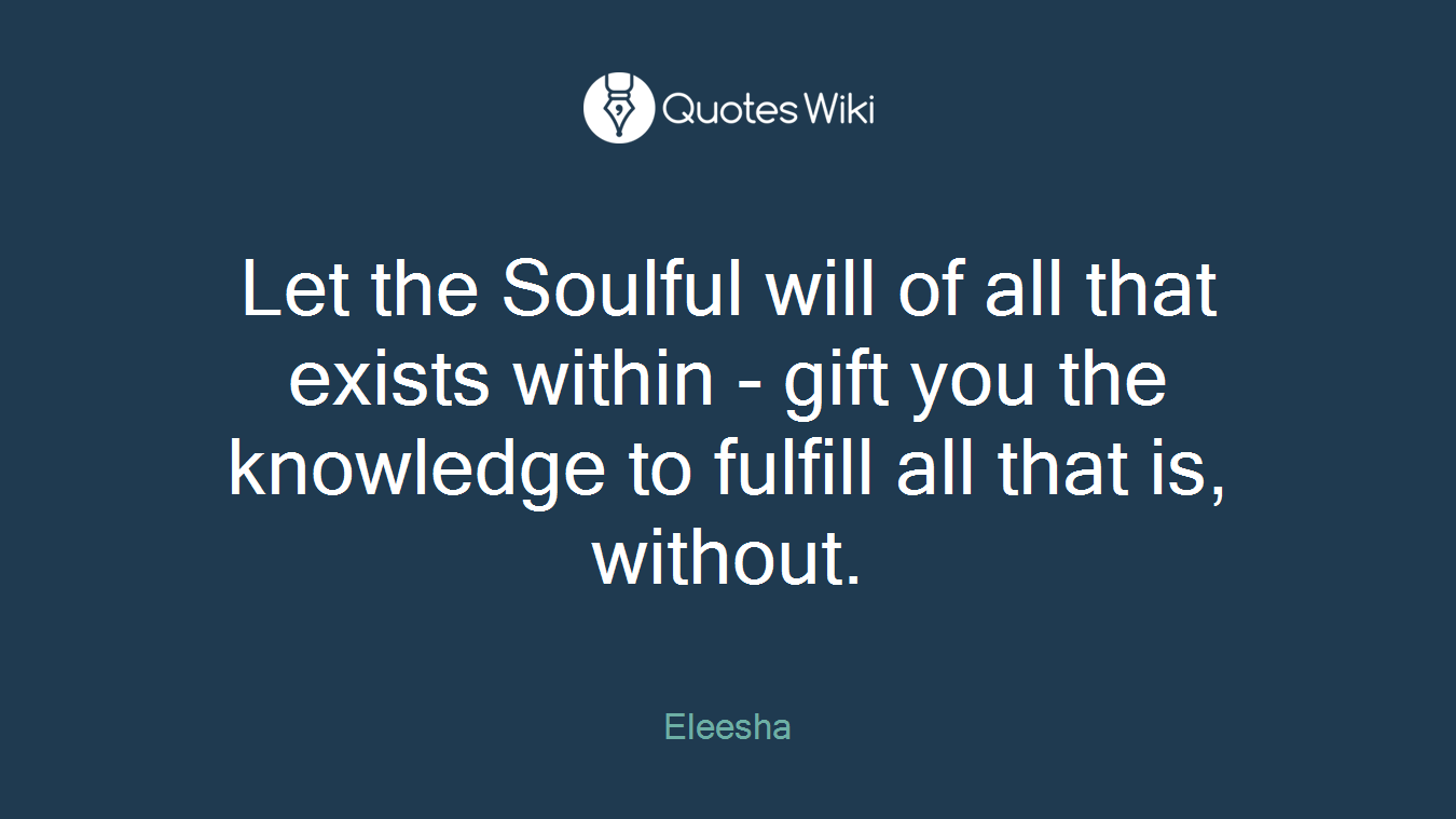 Let the Soulful will of all that exists within - gift you the knowledge to fulfill all that is, without.