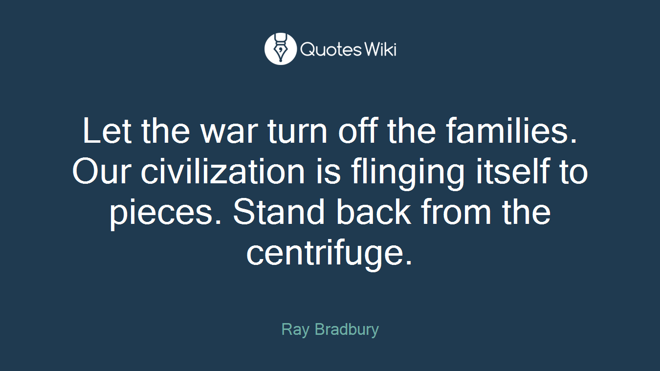 Let the war turn off the families. Our civilization is flinging itself to pieces. Stand back from the centrifuge.