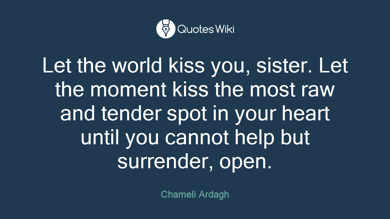 Let the world kiss you, sister. Let the moment kiss the most raw and tender spot in your heart until you cannot help but surrender, open.