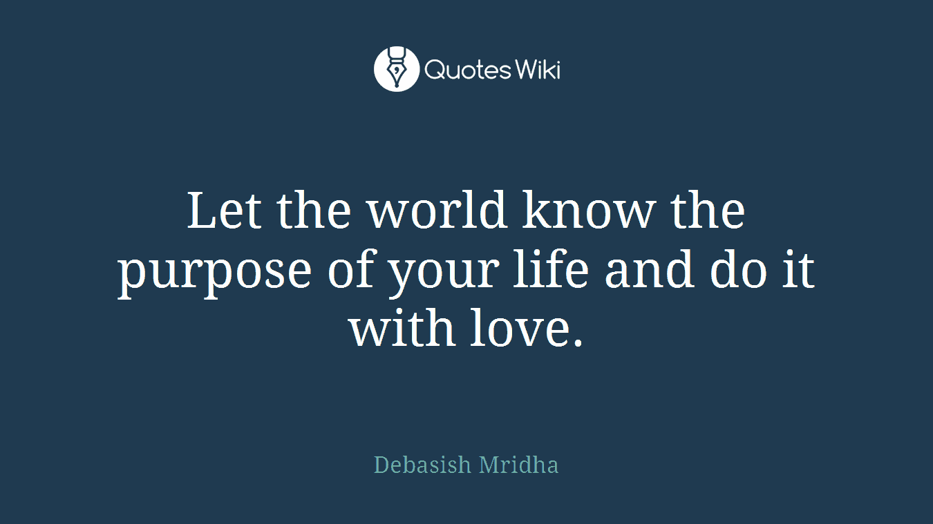 Let the world know the purpose of your life and do it with love.