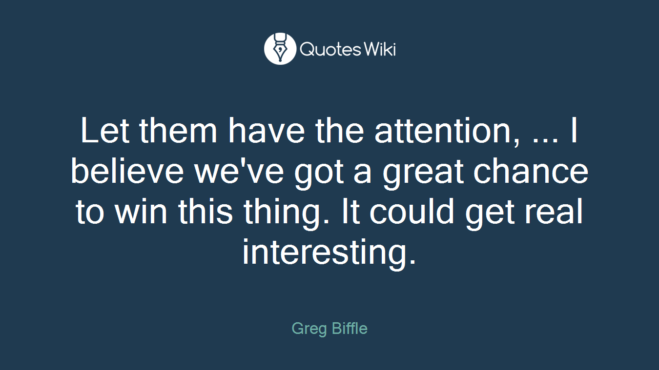 Let them have the attention, ... I believe we've got a great chance to win this thing. It could get real interesting.