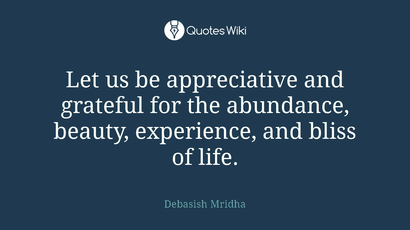 Let us be appreciative and grateful for the abundance, beauty, experience, and bliss of life.