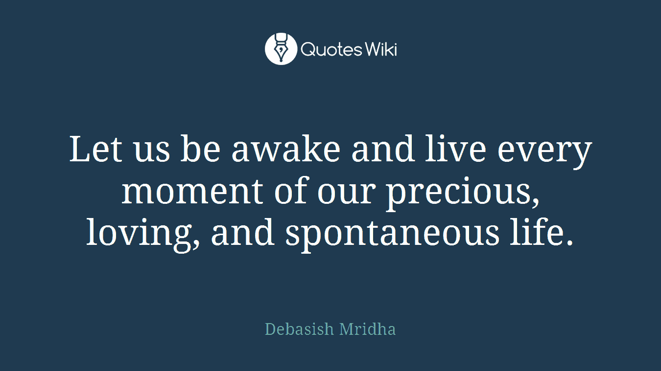 Let us be awake and live every moment of our precious, loving, and spontaneous life.