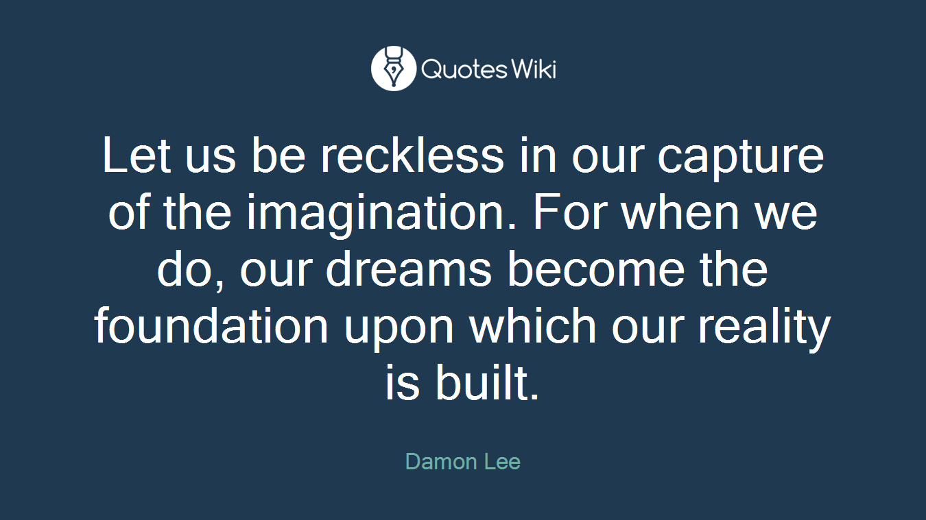 Let us be reckless in our capture of the imagination. For when we do, our dreams become the foundation upon which our reality is built.