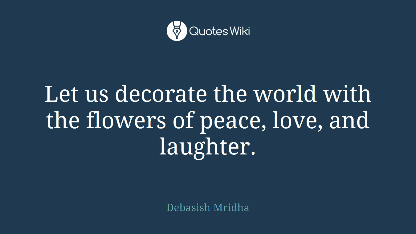 Let us decorate the world with the flowers of peace, love, and laughter.