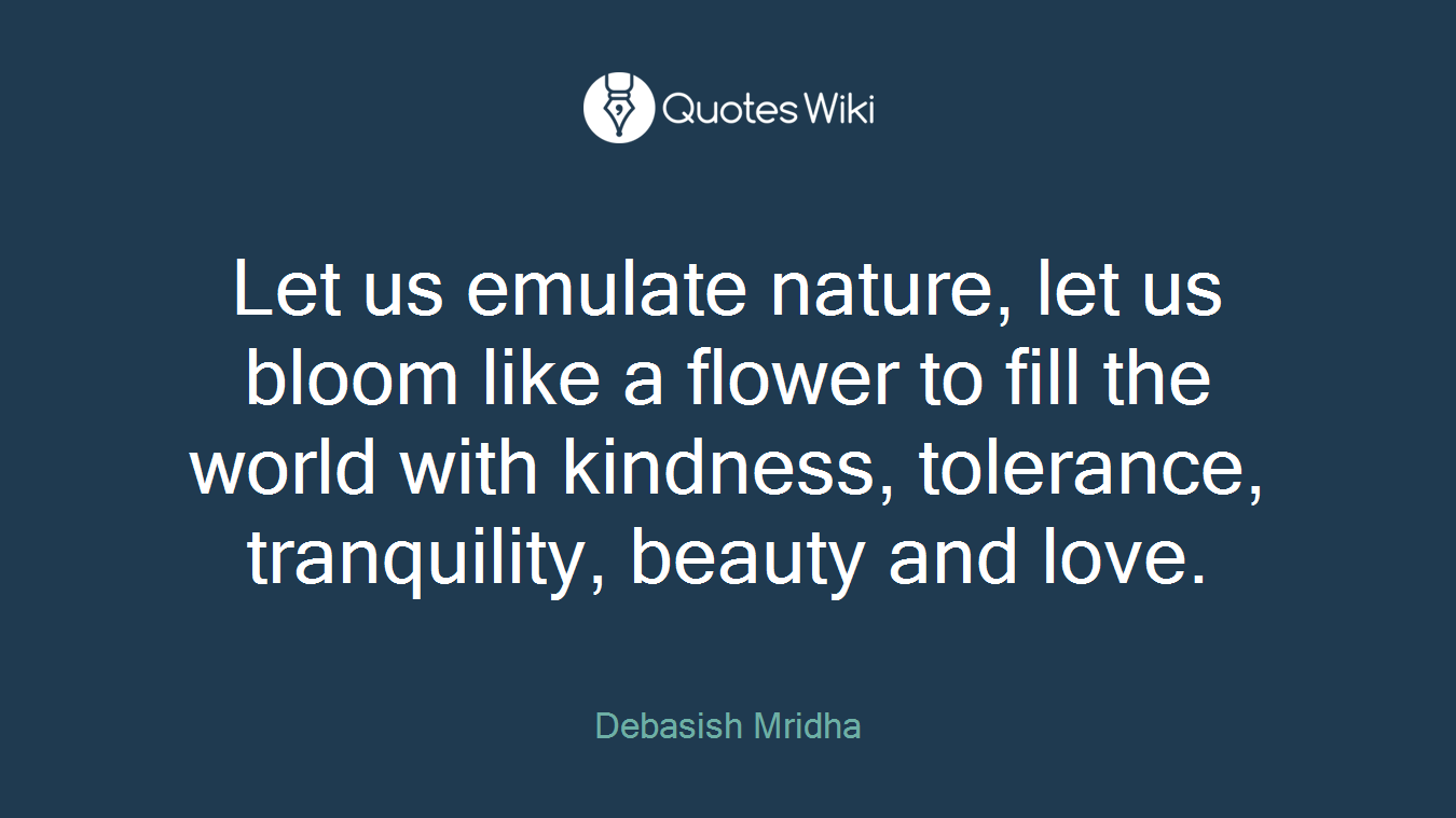 Let us emulate nature, let us bloom like a flower to fill the world with kindness, tolerance, tranquility, beauty and love.