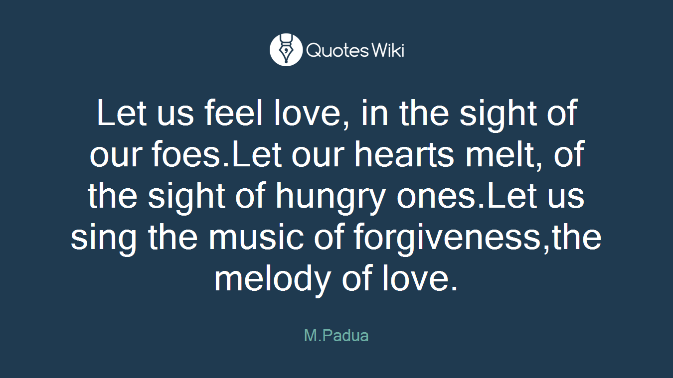 Let us feel love, in the sight of our foes.Let our hearts melt, of the sight of hungry ones.Let us sing the music of forgiveness,the melody of love.