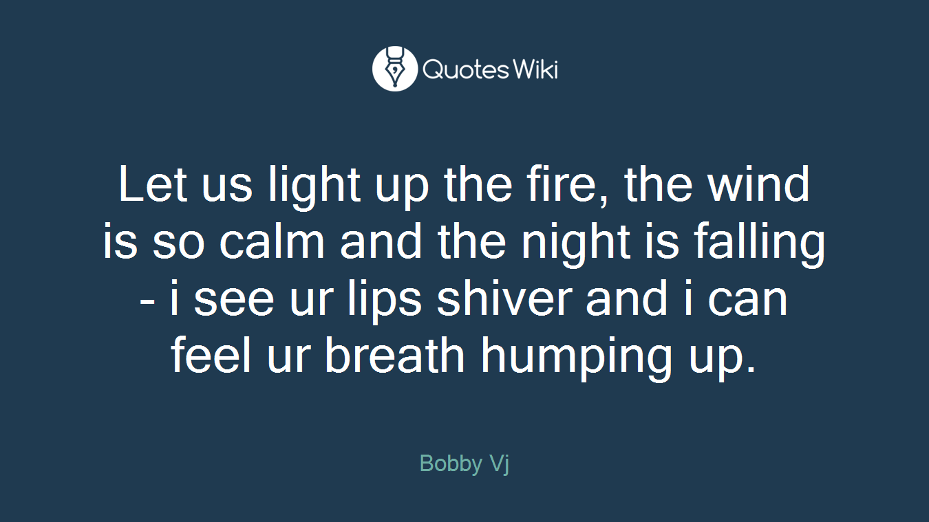 Let us light up the fire, the wind is so calm and the night is falling - i see ur lips shiver and i can feel ur breath humping up.