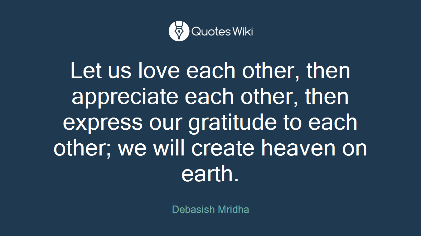 Let us love each other, then appreciate each other, then express our gratitude to each other; we will create heaven on earth.