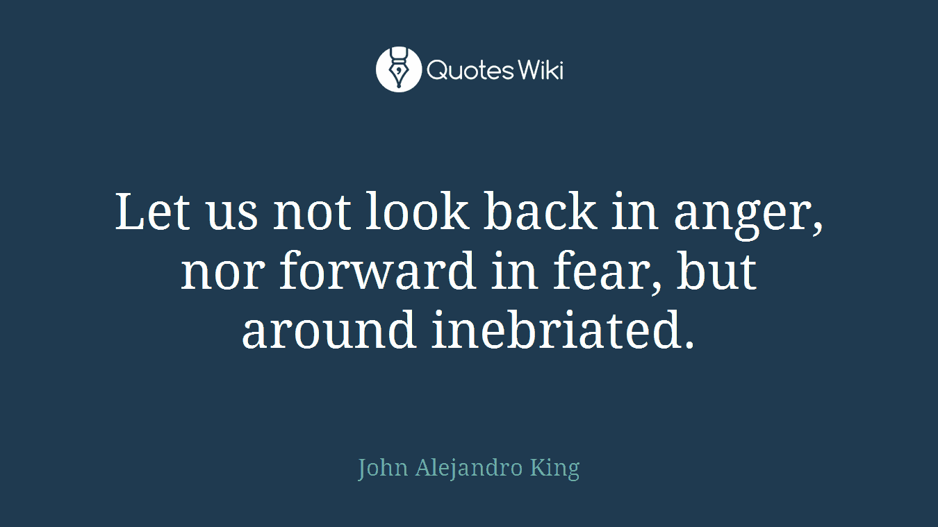 Let us not look back in anger, nor forward in fear, but around inebriated.