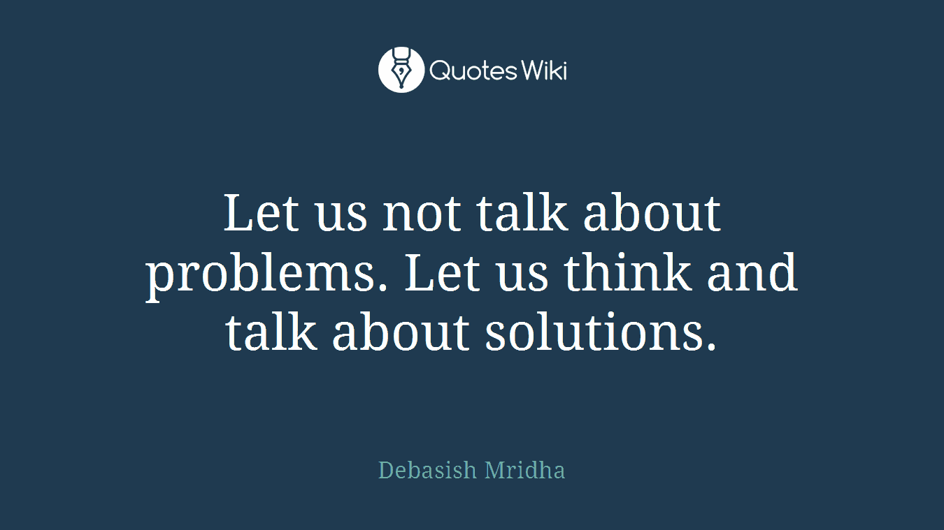 Let us not talk about problems. Let us think and talk about solutions.