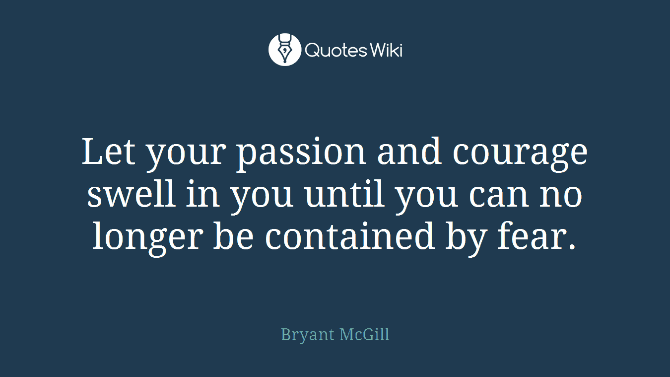 Let your passion and courage swell in you until you can no longer be contained by fear.