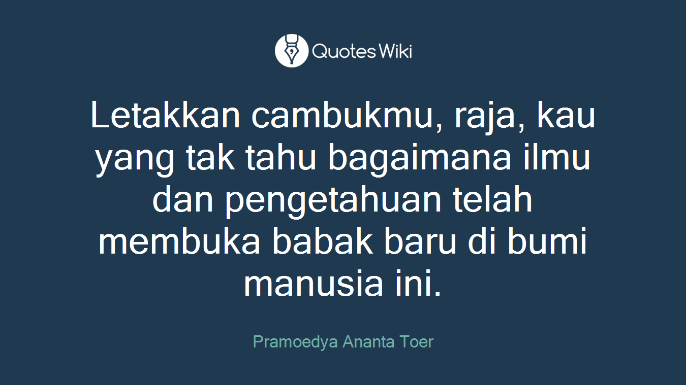 Letakkan cambukmu, raja, kau yang tak tahu bagaimana ilmu dan pengetahuan telah membuka babak baru di bumi manusia ini.