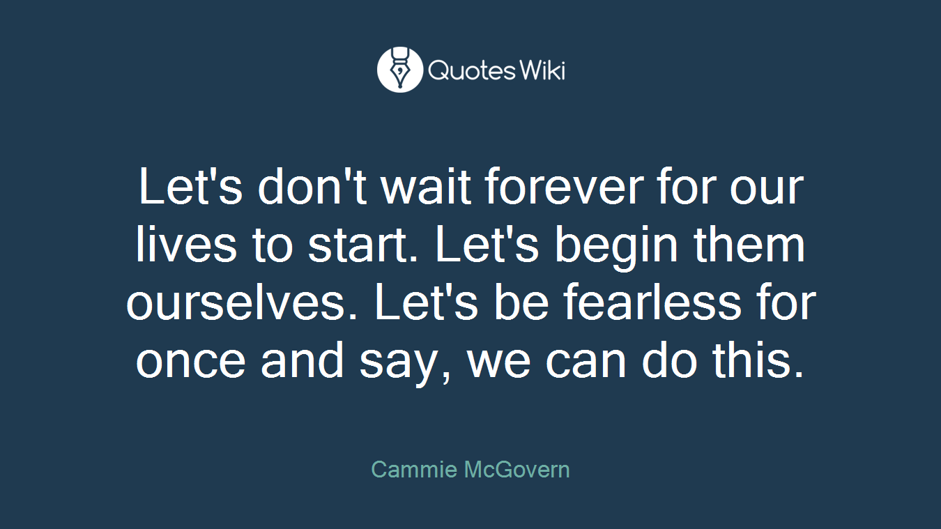 Let's don't wait forever for our lives to start. Let's begin them ourselves. Let's be fearless for once and say, we can do this.