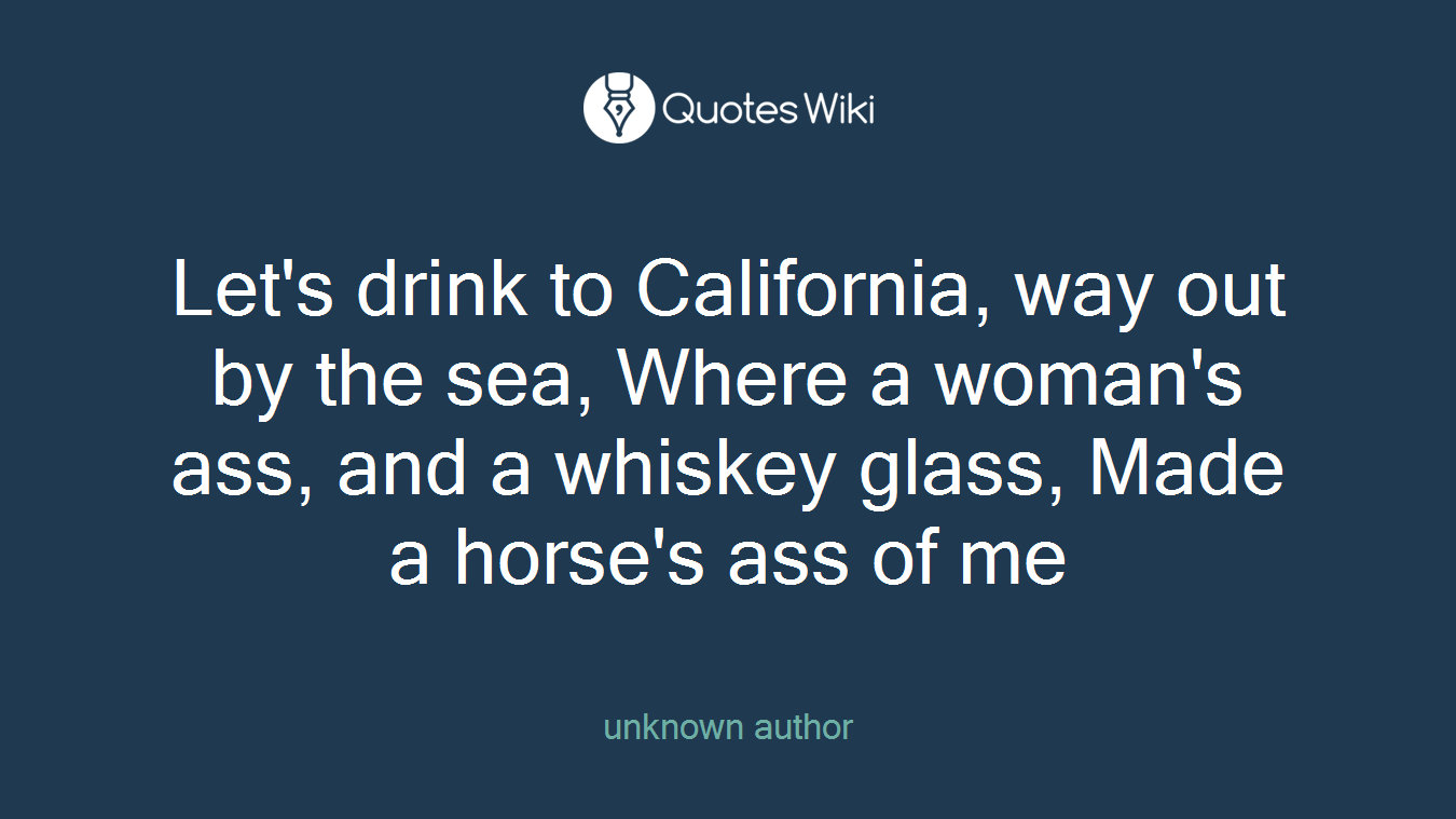 Let's drink to California, way out by the sea, Where a woman's ass, and a whiskey glass, Made a horse's ass of me