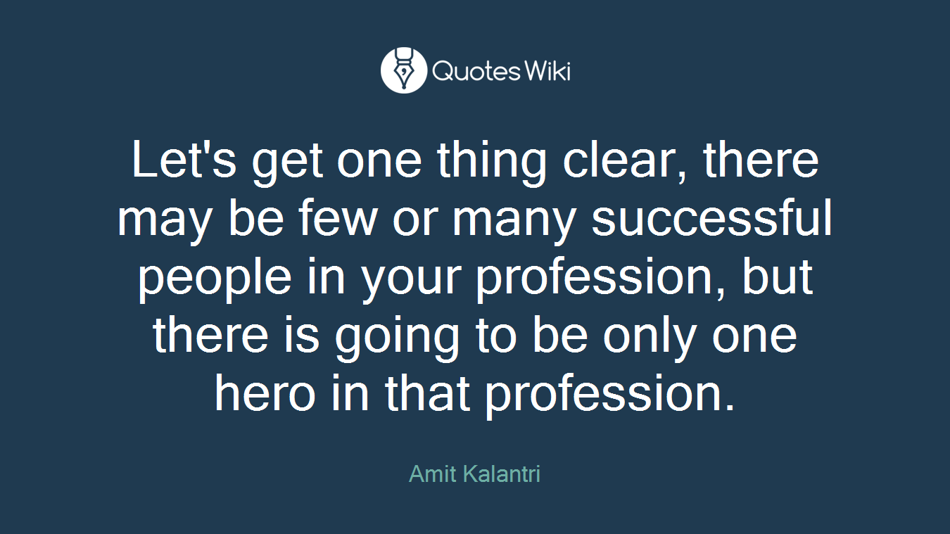 Let's get one thing clear, there may be few or many successful people in your profession, but there is going to be only one hero in that profession.