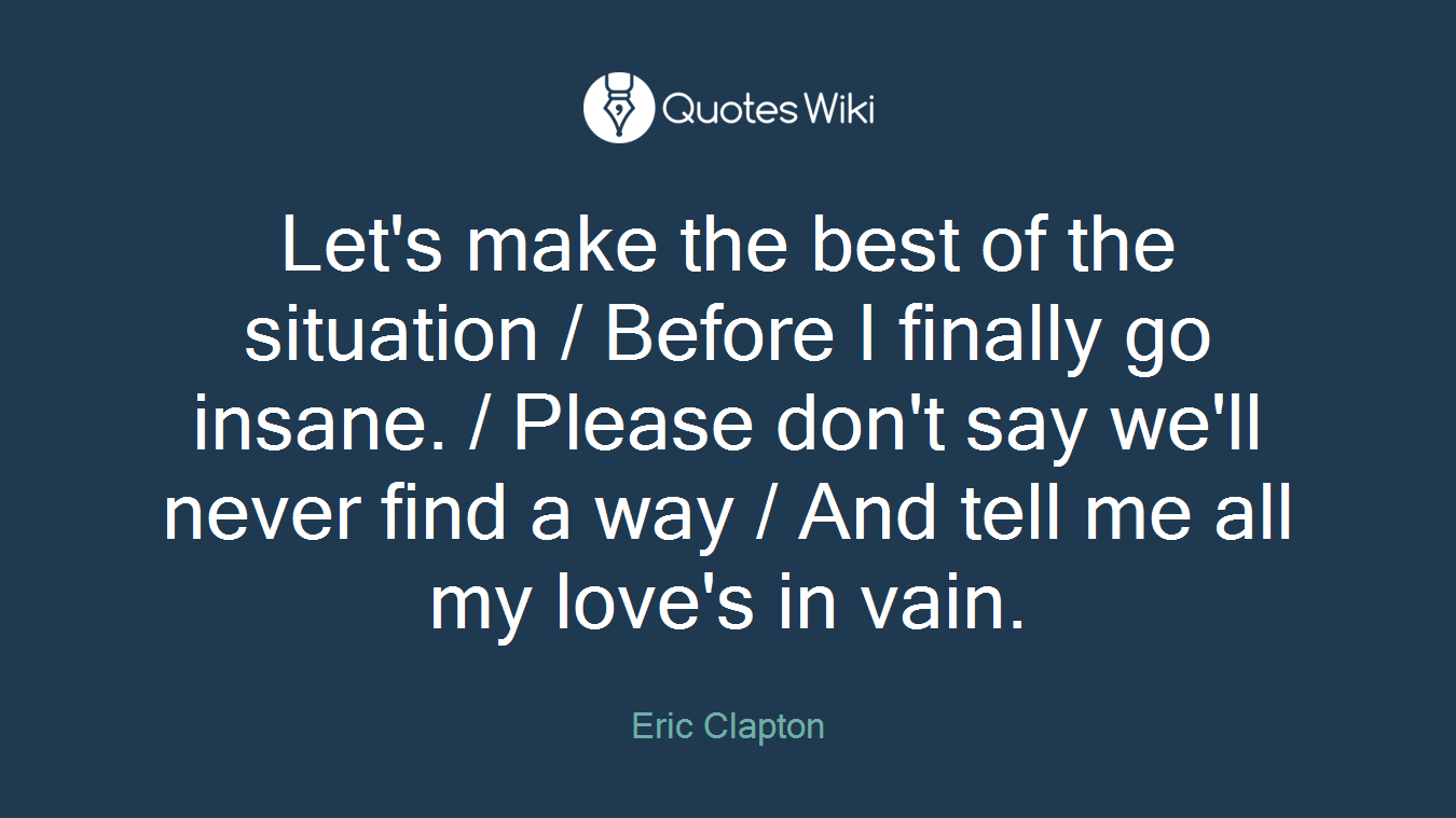 Let's make the best of the situation / Before I finally go insane. / Please don't say we'll never find a way / And tell me all my love's in vain.