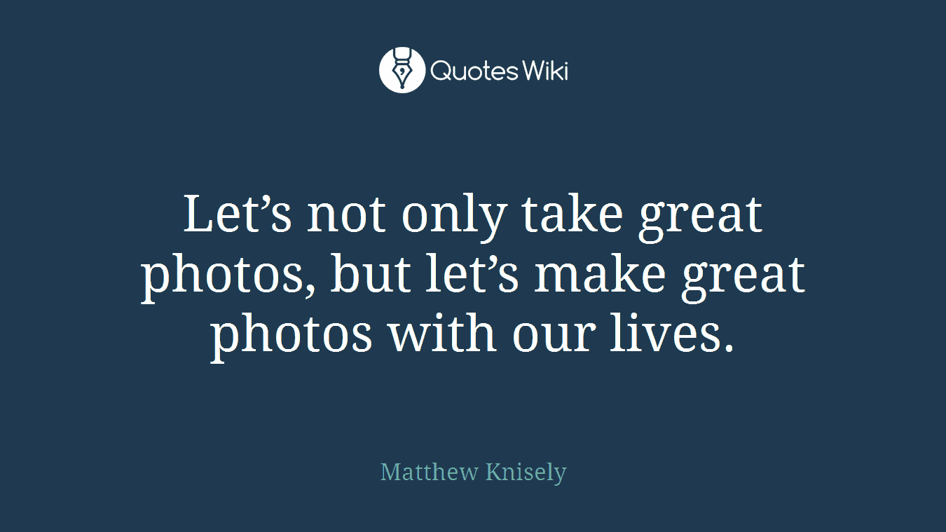 Let’s not only take great photos, but let’s make great photos with our lives.