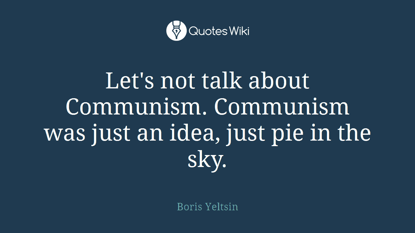 Let's not talk about Communism. Communism was just an idea, just pie in the sky.
