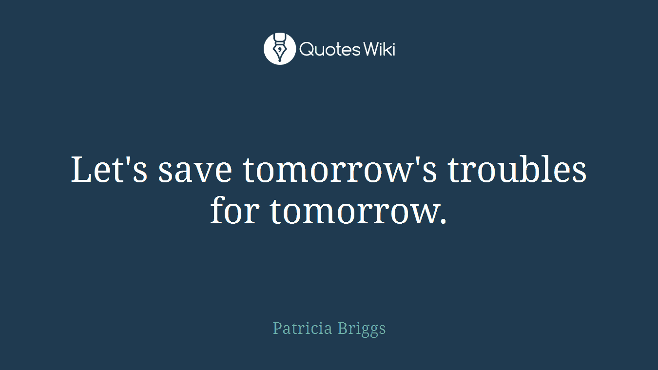 Let's save tomorrow's troubles for tomorrow.