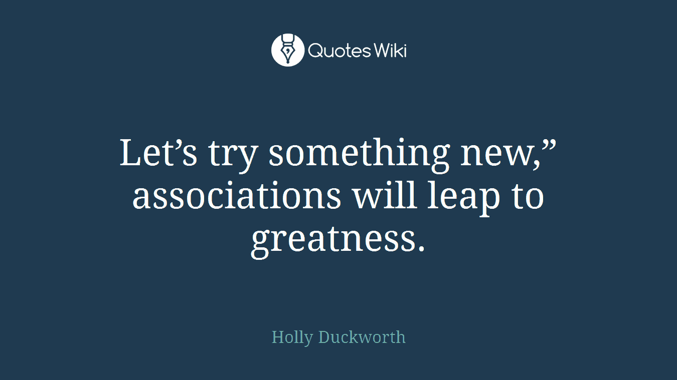 Let’s try something new,” associations will leap to greatness.