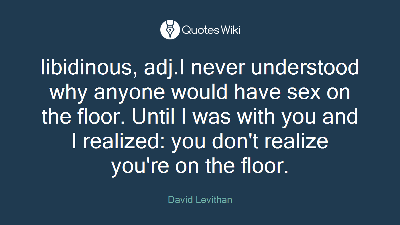 libidinous, adj.I never understood why anyone would have sex on the floor. Until I was with you and I realized: you don't realize you're on the floor.