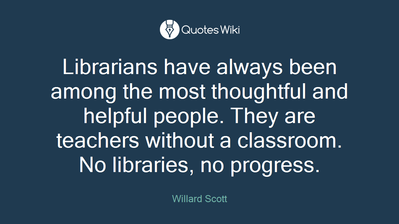 Librarians have always been among the most thoughtful and helpful people. They are teachers without a classroom. No libraries, no progress.