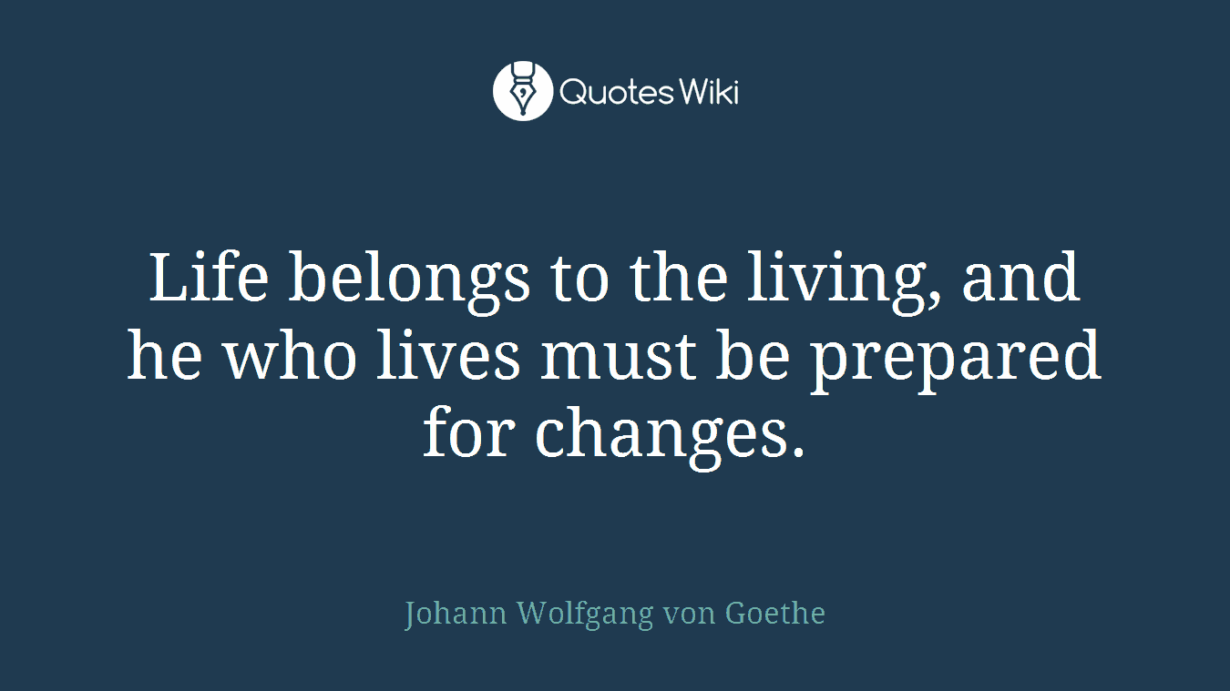 Life belongs to the living, and he who lives must be prepared for changes.