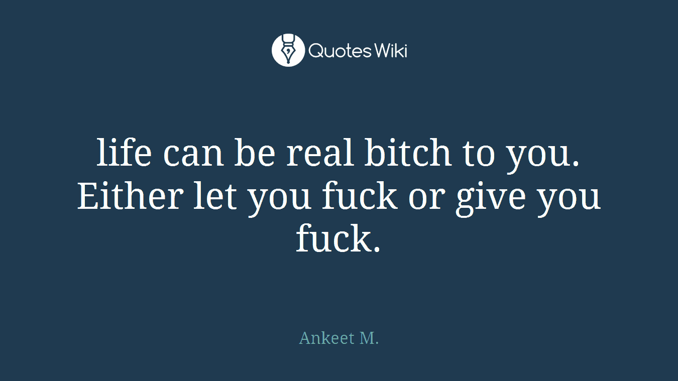 life can be real bitch to you. Either let you fuck or give you fuck.