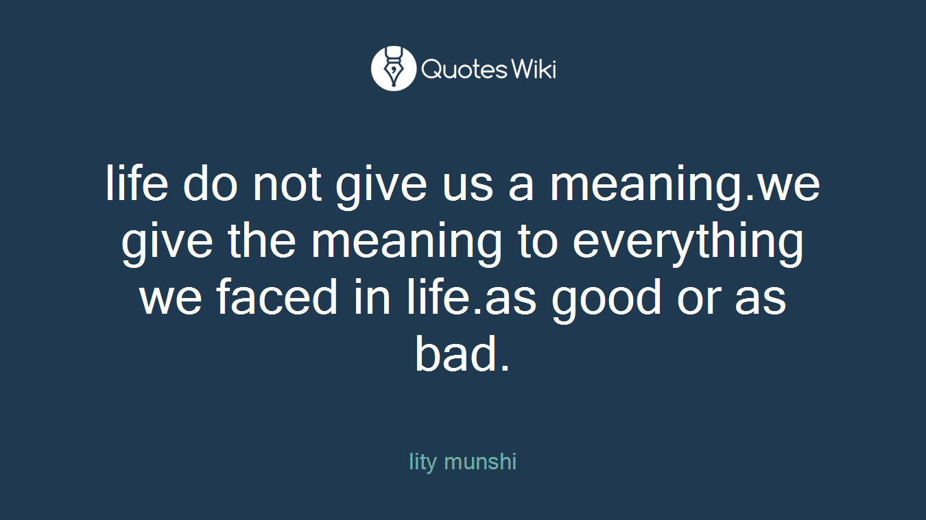 life do not give us a meaning.we give the meaning to everything we faced in life.as good or as bad.