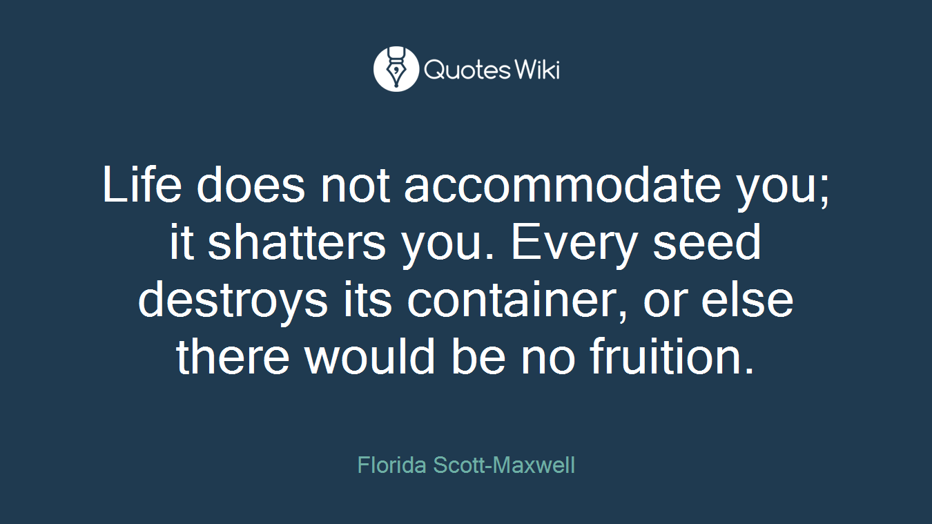 Life does not accommodate you; it shatters you. Every seed destroys its container, or else there would be no fruition.