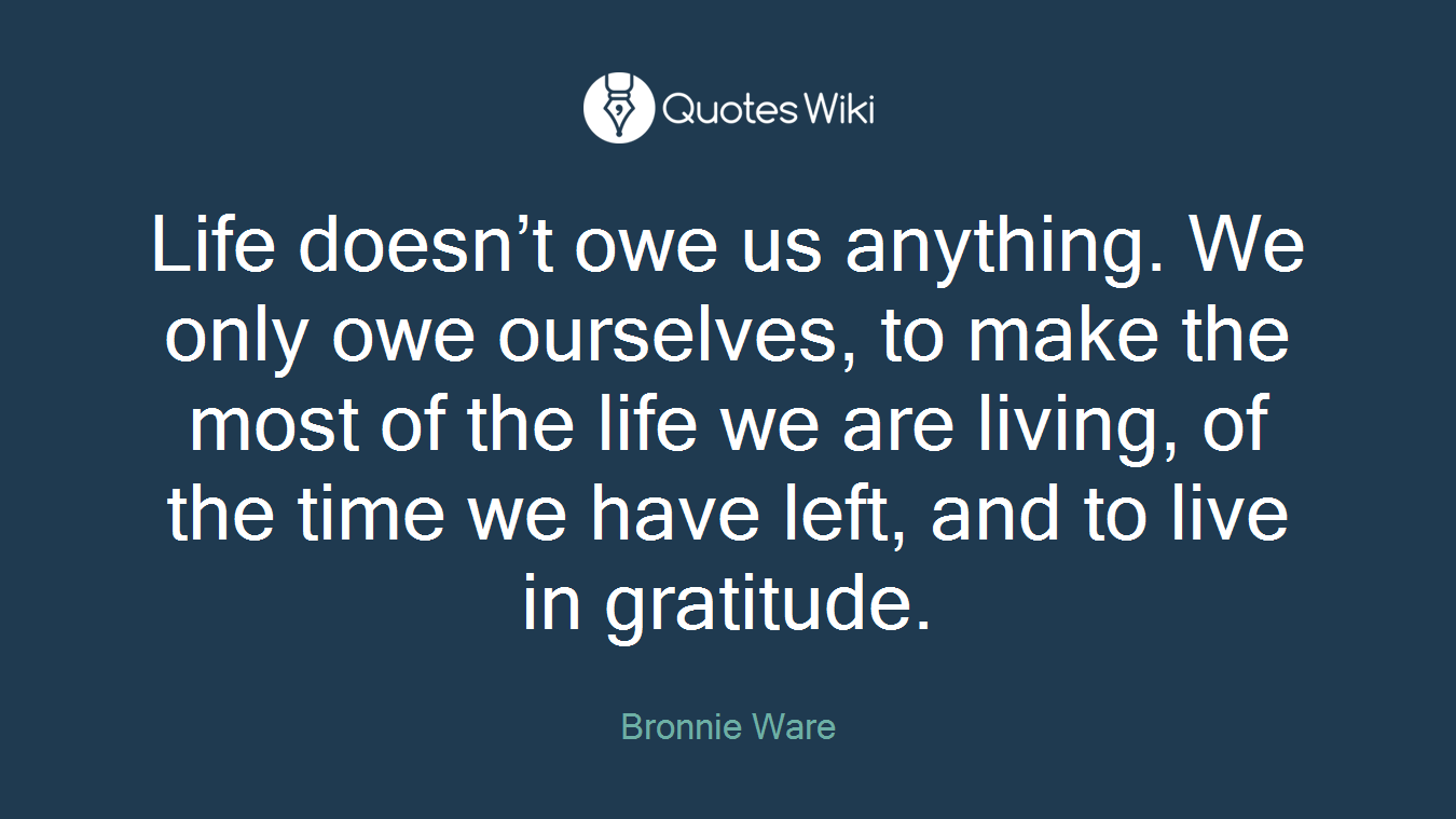 Life doesn’t owe us anything. We only owe ourselves, to make the most of the life we are living, of the time we have left, and to live in gratitude.