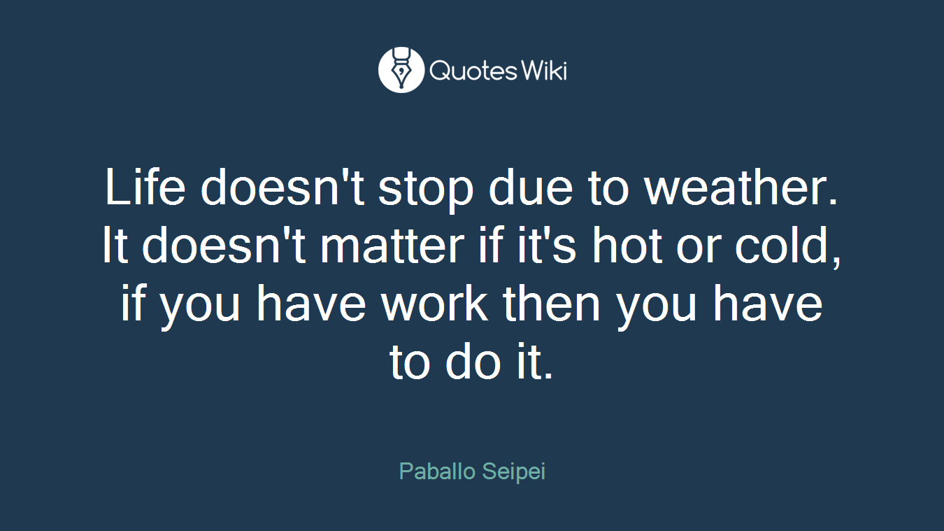 Life doesn't stop due to weather. It doesn't matter if it's hot or cold, if you have work then you have to do it.