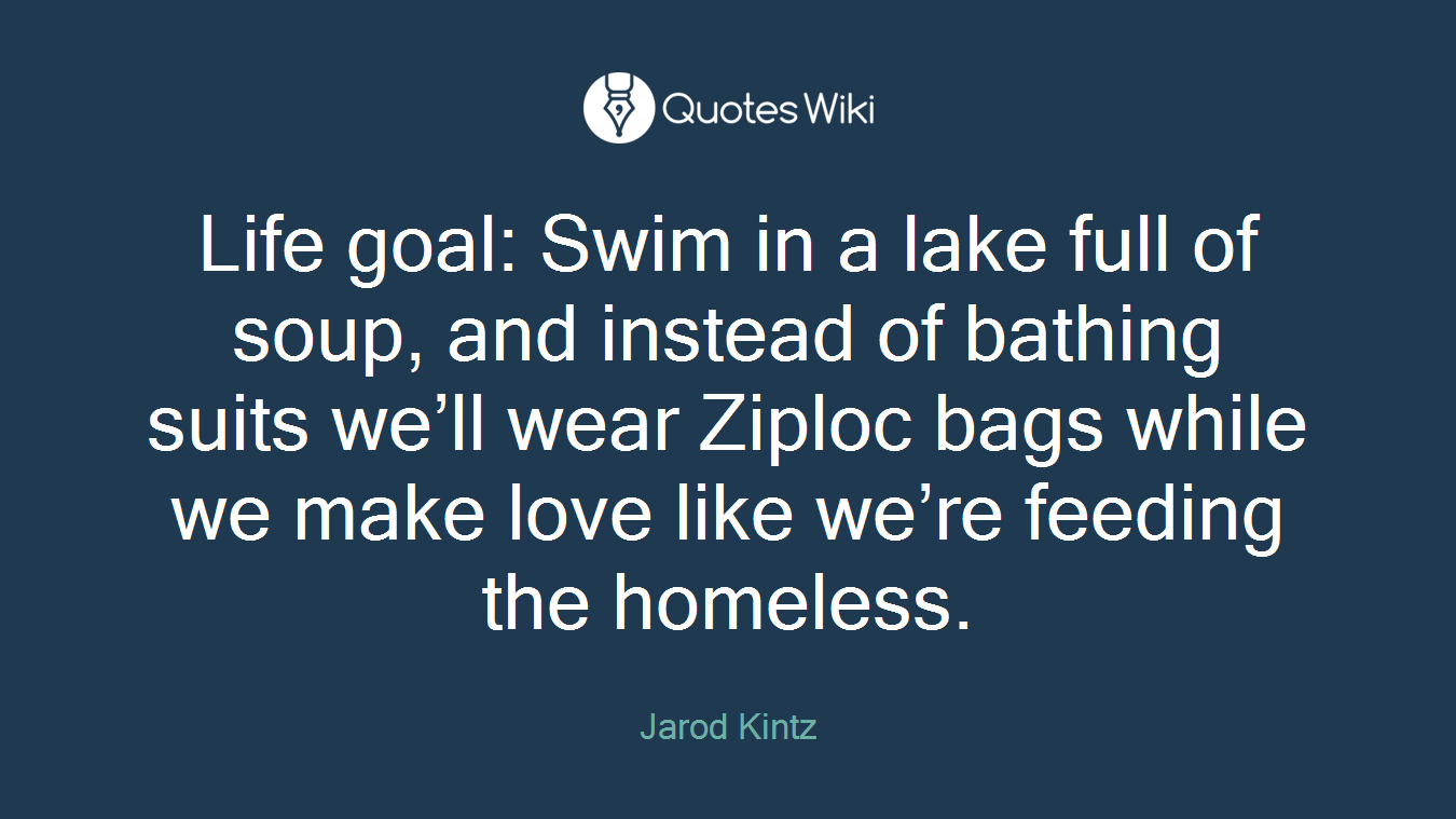 Life goal: Swim in a lake full of soup, and instead of bathing suits we’ll wear Ziploc bags while we make love like we’re feeding the homeless.